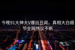 今晚91大神大V爆出丑闻，真相大白细节全网热议不断