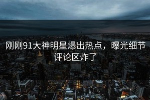 刚刚91大神明星爆出热点，曝光细节评论区炸了