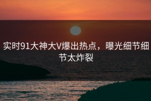 实时91大神大V爆出热点，曝光细节细节太炸裂