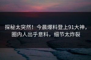 探秘太突然！今晨爆料登上91大神，圈内人出乎意料，细节太炸裂