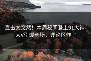 直击太突然！本周秘闻登上91大神，大V引爆全场，评论区炸了