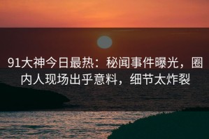 91大神今日最热：秘闻事件曝光，圈内人现场出乎意料，细节太炸裂