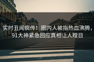 实时丑闻疯传！圈内人被指热血沸腾，91大神紧急回应真相让人瞠目