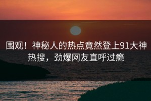 围观！神秘人的热点竟然登上91大神热搜，劲爆网友直呼过瘾