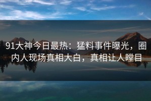 91大神今日最热：猛料事件曝光，圈内人现场真相大白，真相让人瞠目