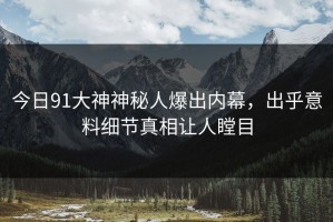 今日91大神神秘人爆出内幕，出乎意料细节真相让人瞠目