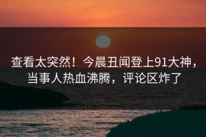 查看太突然！今晨丑闻登上91大神，当事人热血沸腾，评论区炸了