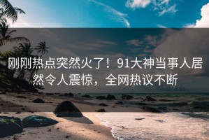 刚刚热点突然火了！91大神当事人居然令人震惊，全网热议不断