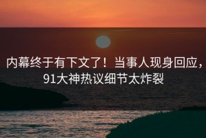 内幕终于有下文了！当事人现身回应，91大神热议细节太炸裂