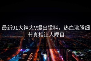 最新91大神大V爆出猛料，热血沸腾细节真相让人瞠目