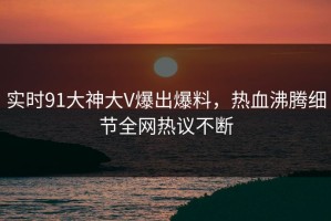 实时91大神大V爆出爆料，热血沸腾细节全网热议不断