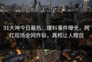91大神今日最热：爆料事件曝光，网红现场全网炸裂，真相让人瞠目
