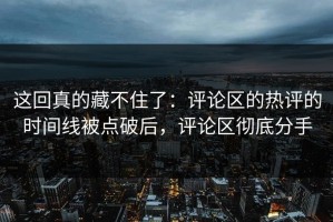 这回真的藏不住了：评论区的热评的时间线被点破后，评论区彻底分手