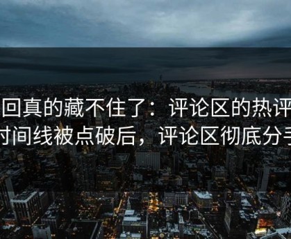 这回真的藏不住了：评论区的热评的时间线被点破后，评论区彻底分手