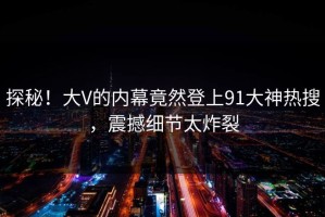 探秘！大V的内幕竟然登上91大神热搜，震撼细节太炸裂