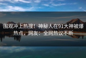 围观冲上热搜！神秘人在91大神被爆热点，网友：全网热议不断