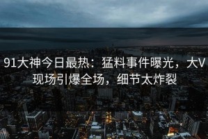 91大神今日最热：猛料事件曝光，大V现场引爆全场，细节太炸裂