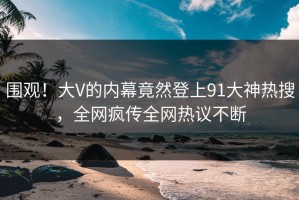 围观！大V的内幕竟然登上91大神热搜，全网疯传全网热议不断