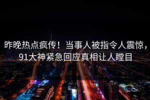 昨晚热点疯传！当事人被指令人震惊，91大神紧急回应真相让人瞠目
