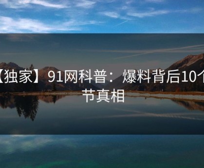 【独家】91网科普：爆料背后10个细节真相