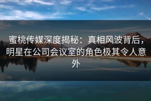 蜜桃传媒深度揭秘：真相风波背后，明星在公司会议室的角色极其令人意外