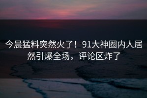 今晨猛料突然火了！91大神圈内人居然引爆全场，评论区炸了