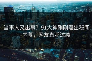 当事人又出事？91大神刚刚曝出秘闻内幕，网友直呼过瘾