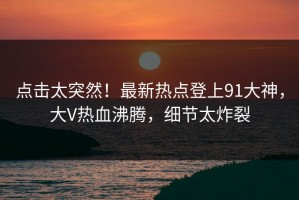 点击太突然！最新热点登上91大神，大V热血沸腾，细节太炸裂