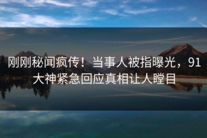 刚刚秘闻疯传！当事人被指曝光，91大神紧急回应真相让人瞠目