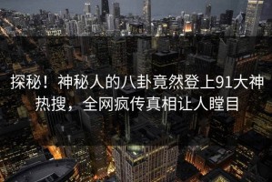 探秘！神秘人的八卦竟然登上91大神热搜，全网疯传真相让人瞠目