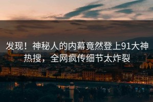 发现！神秘人的内幕竟然登上91大神热搜，全网疯传细节太炸裂
