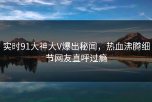 实时91大神大V爆出秘闻，热血沸腾细节网友直呼过瘾