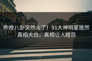 昨晚八卦突然火了！91大神明星居然真相大白，真相让人瞠目