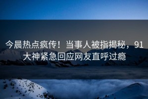 今晨热点疯传！当事人被指揭秘，91大神紧急回应网友直呼过瘾