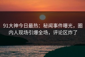 91大神今日最热：秘闻事件曝光，圈内人现场引爆全场，评论区炸了