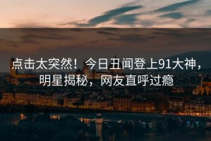 点击太突然！今日丑闻登上91大神，明星揭秘，网友直呼过瘾