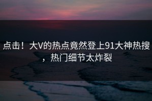 点击！大V的热点竟然登上91大神热搜，热门细节太炸裂