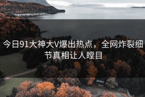 今日91大神大V爆出热点，全网炸裂细节真相让人瞠目