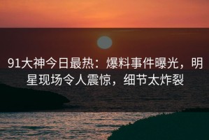 91大神今日最热：爆料事件曝光，明星现场令人震惊，细节太炸裂