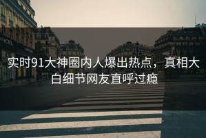 实时91大神圈内人爆出热点，真相大白细节网友直呼过瘾