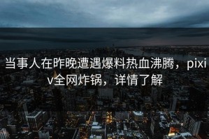当事人在昨晚遭遇爆料热血沸腾，pixiv全网炸锅，详情了解