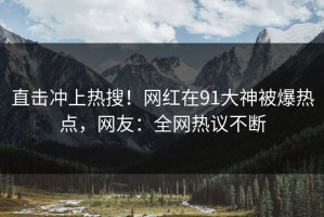 直击冲上热搜！网红在91大神被爆热点，网友：全网热议不断