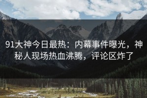 91大神今日最热：内幕事件曝光，神秘人现场热血沸腾，评论区炸了