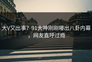 大V又出事？91大神刚刚曝出八卦内幕，网友直呼过瘾