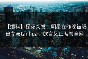 【爆料】探花突发：明星在昨晚被曝曾参与tanhua，欲言又止席卷全网