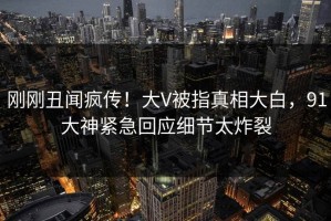 刚刚丑闻疯传！大V被指真相大白，91大神紧急回应细节太炸裂