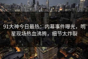 91大神今日最热：内幕事件曝光，明星现场热血沸腾，细节太炸裂