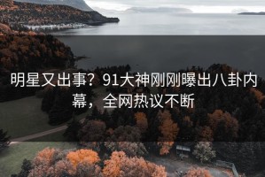 明星又出事？91大神刚刚曝出八卦内幕，全网热议不断