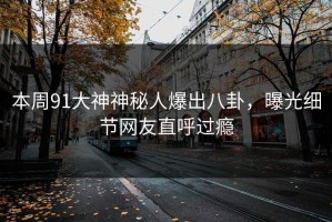本周91大神神秘人爆出八卦，曝光细节网友直呼过瘾