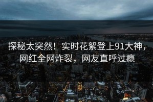 探秘太突然！实时花絮登上91大神，网红全网炸裂，网友直呼过瘾